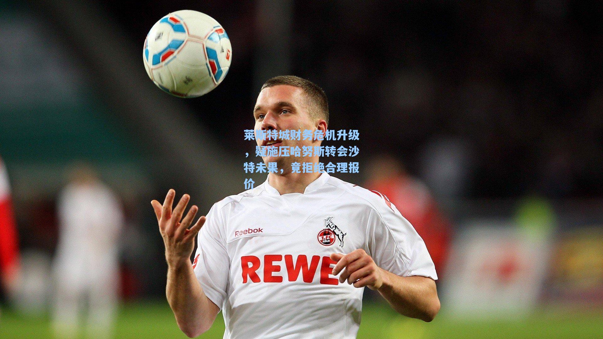 莱斯特城财务危机升级,疑施压哈努斯转会沙特未果,竟拒绝合理报价